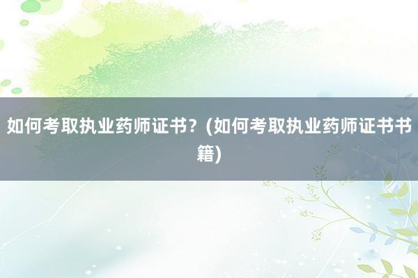 如何考取执业药师证书？(如何考取执业药师证书书籍)