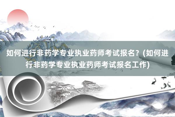 如何进行非药学专业执业药师考试报名？(如何进行非药学专业执业药师考试报名工作)
