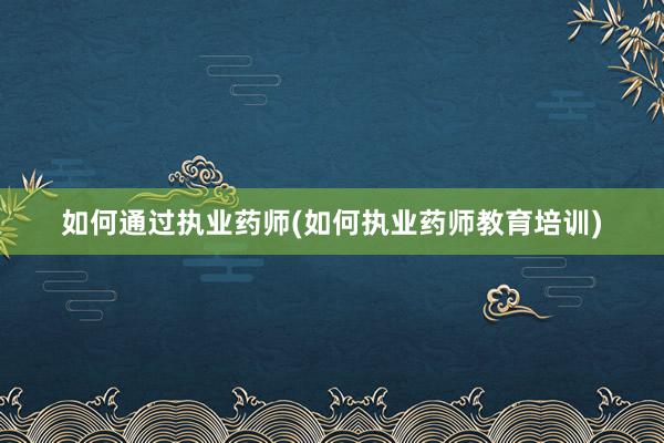 如何通过执业药师(如何执业药师教育培训)
