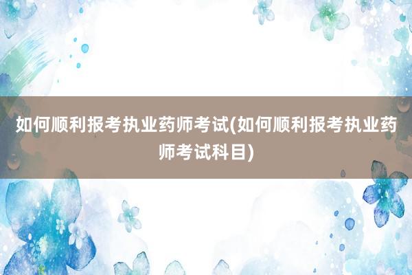 如何顺利报考执业药师考试(如何顺利报考执业药师考试科目)