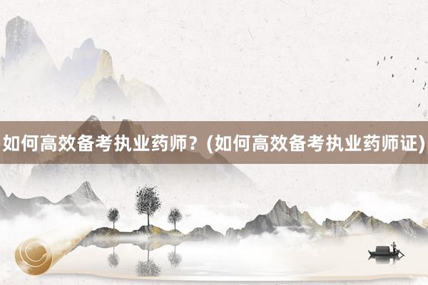 如何高效备考执业药师？(如何高效备考执业药师证)