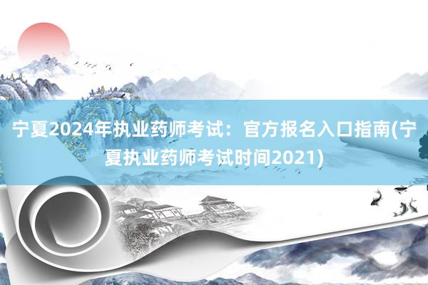 宁夏2024年执业药师考试：官方报名入口指南(宁夏执业药师考试时间2021)