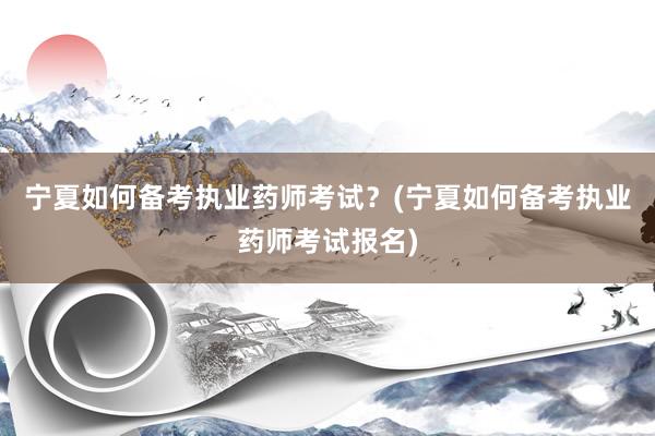 宁夏如何备考执业药师考试？(宁夏如何备考执业药师考试报名)
