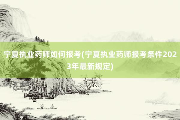 宁夏执业药师如何报考(宁夏执业药师报考条件2023年最新规定)