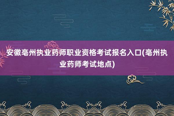 安徽亳州执业药师职业资格考试报名入口(亳州执业药师考试地点)