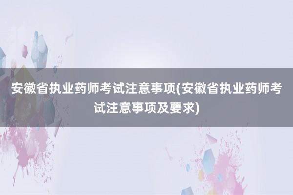 安徽省执业药师考试注意事项(安徽省执业药师考试注意事项及要求)