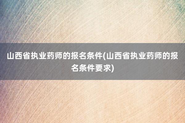 山西省执业药师的报名条件(山西省执业药师的报名条件要求)