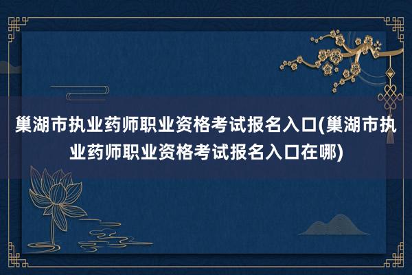 巢湖市执业药师职业资格考试报名入口(巢湖市执业药师职业资格考试报名入口在哪)