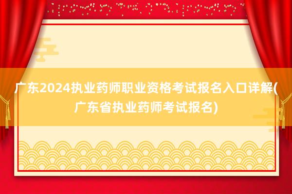 广东2024执业药师职业资格考试报名入口详解(广东省执业药师考试报名)