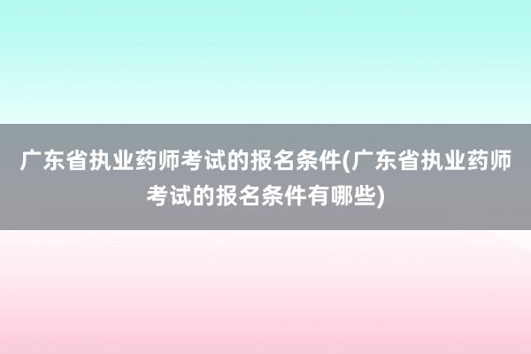 广东省执业药师考试的报名条件(广东省执业药师考试的报名条件有哪些)