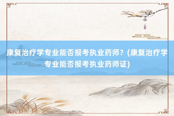 康复治疗学专业能否报考执业药师？(康复治疗学专业能否报考执业药师证)