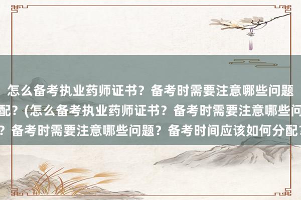 怎么备考执业药师证书？备考时需要注意哪些问题？备考时间应该如何分配？(怎么备考执业药师证书？备考时需要注意哪些问题？备考时间应该如何分配？)
