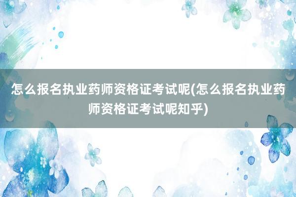 怎么报名执业药师资格证考试呢(怎么报名执业药师资格证考试呢知乎)