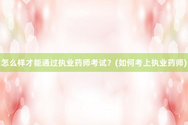 怎么样才能通过执业药师考试？(如何考上执业药师)