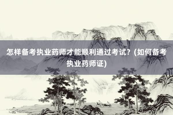 怎样备考执业药师才能顺利通过考试？(如何备考执业药师证)