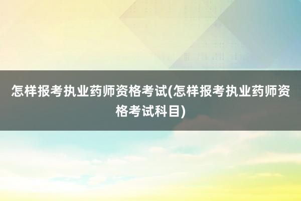 怎样报考执业药师资格考试(怎样报考执业药师资格考试科目)