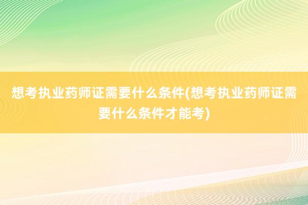 想考执业药师证需要什么条件(想考执业药师证需要什么条件才能考)