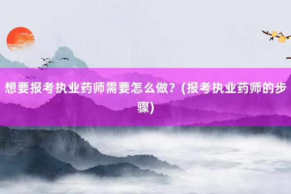 想要报考执业药师需要怎么做？(报考执业药师的步骤)