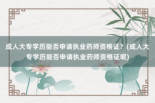 成人大专学历能否申请执业药师资格证？(成人大专学历能否申请执业药师资格证呢)