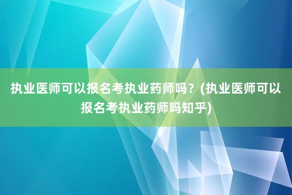 执业医师可以报名考执业药师吗？(执业医师可以报名考执业药师吗知乎)