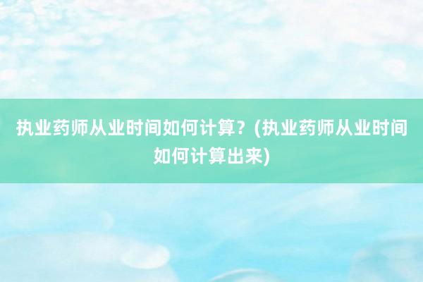 执业药师从业时间如何计算？(执业药师从业时间如何计算出来)