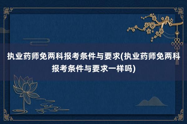 执业药师免两科报考条件与要求(执业药师免两科报考条件与要求一样吗)