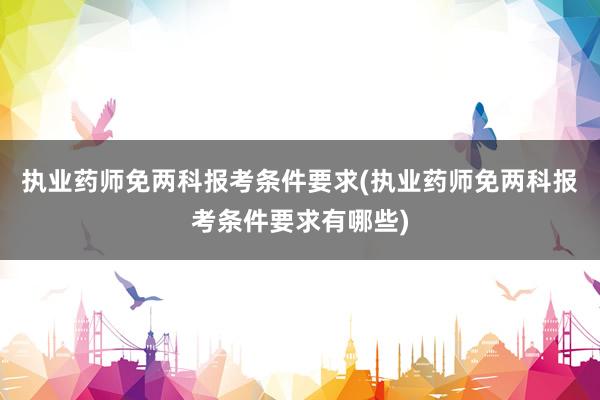 执业药师免两科报考条件要求(执业药师免两科报考条件要求有哪些)