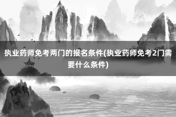 执业药师免考两门的报名条件(执业药师免考2门需要什么条件)