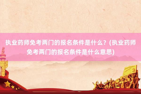 执业药师免考两门的报名条件是什么？(执业药师免考两门的报名条件是什么意思)