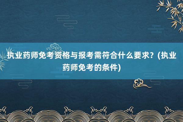 执业药师免考资格与报考需符合什么要求？(执业药师免考的条件)
