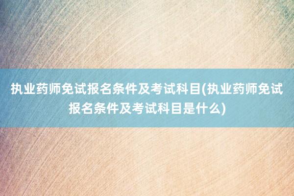 执业药师免试报名条件及考试科目(执业药师免试报名条件及考试科目是什么)