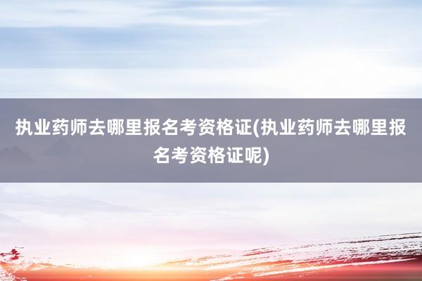 执业药师去哪里报名考资格证(执业药师去哪里报名考资格证呢)