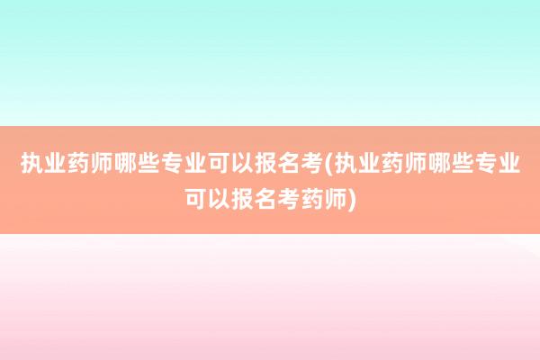 执业药师哪些专业可以报名考(执业药师哪些专业可以报名考药师)