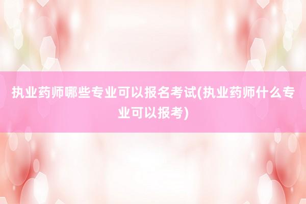 执业药师哪些专业可以报名考试(执业药师什么专业可以报考)