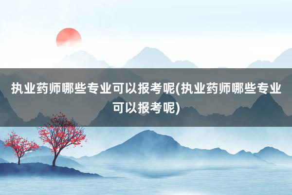 执业药师哪些专业可以报考呢(执业药师哪些专业可以报考呢)