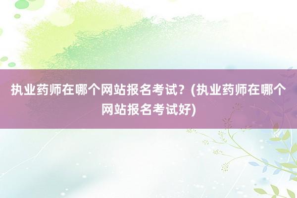 执业药师在哪个网站报名考试？(执业药师在哪个网站报名考试好)