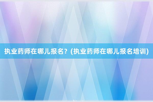 执业药师在哪儿报名？(执业药师在哪儿报名