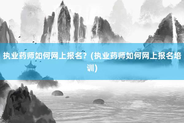 执业药师如何网上报名？(执业药师如何网上报名培训)