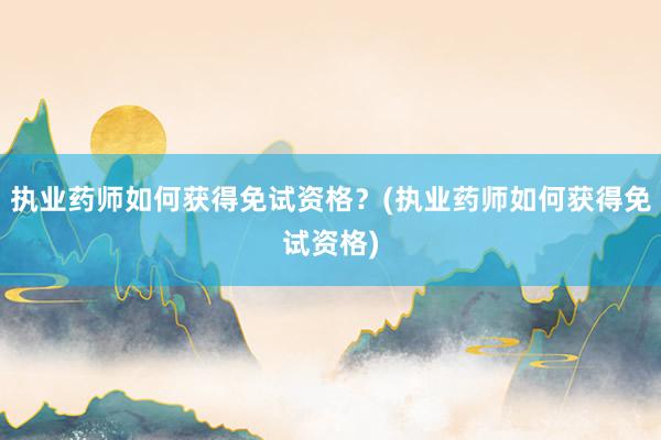 执业药师如何获得免试资格？(执业药师如何获得免试资格)