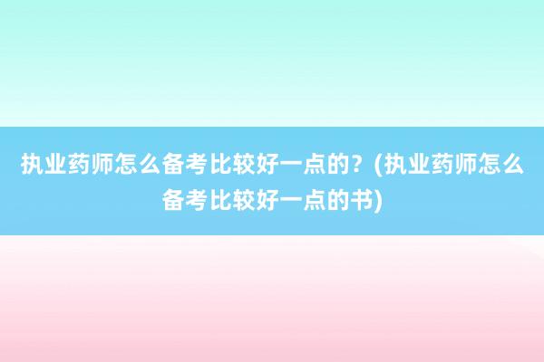 执业药师怎么备考比较好一点的？(执业药师怎么备考比较好一点的书)