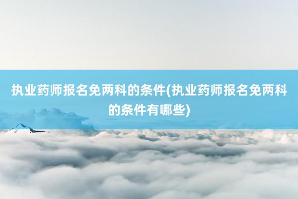 执业药师报名免两科的条件(执业药师报名免