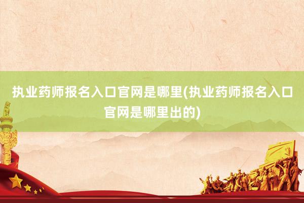 执业药师报名入口官网是哪里(执业药师报名入口官网是哪里出的)