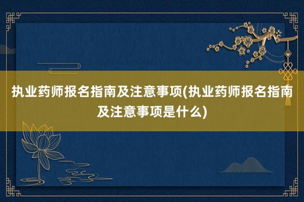执业药师报名指南及注意事项(执业药师报名指南及注意事项是什么)