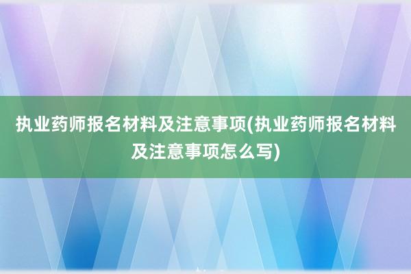 执业药师报名材料及注意事项(执业药师报名材料及注意事项怎么写)