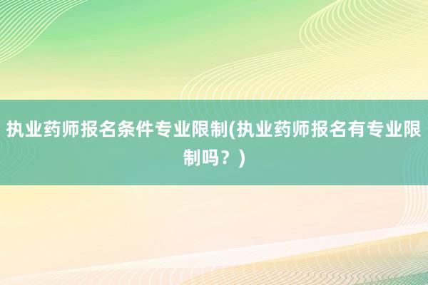 执业药师报名条件专业限制(执业药师报名有专业限制吗？)