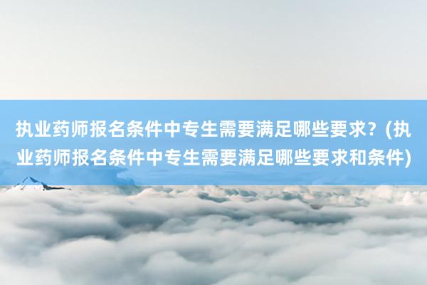 执业药师报名条件中专生需要满足哪些要求？(执业药师报名条件中专生需要满足哪些要求和条件)