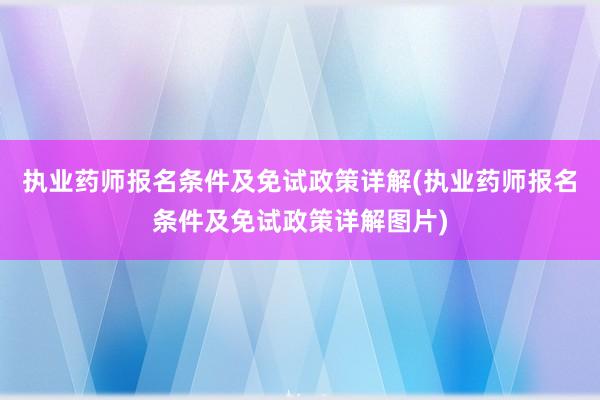 执业药师报名条件及免试政策详解(执业药师报名条件及免试政策详解图片)