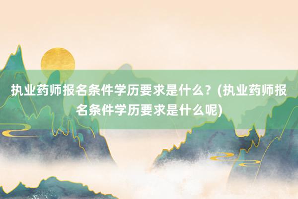 执业药师报名条件学历要求是什么？(执业药师报名条件学历要求是什么呢)