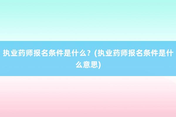 执业药师报名条件是什么？(执业药师报名条件是什么意思)