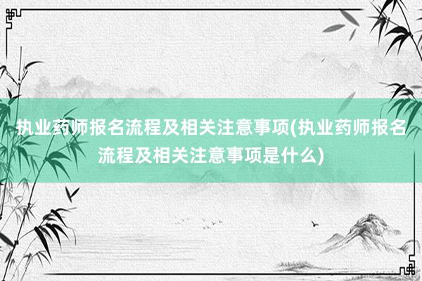 执业药师报名流程及相关注意事项(执业药师报名流程及相关注意事项是什么)